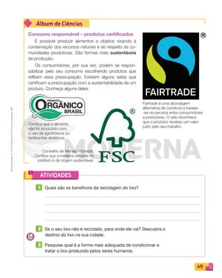 Reproduçãoproibida.Art.184doCódigoPenaleLei9.610de19defevereirode1998.
49
Álbum de Ciências
ATIVIDADES
Consumo responsável – produtos certificados
É possível produzir alimentos e objetos visando à
conservação dos recursos naturais e ao respeito às co-
munidades produtoras. São formas mais sustentáveis
de produção.
Os consumidores, por sua vez, podem se respon-
sabilizar pelo seu consumo escolhendo produtos que
reflitam essa preocupação. Existem alguns selos que
certificam a preocupação com a sustentabilidade de um
produto. Conheça alguns deles.
1 Quais são os benefícios da reciclagem do lixo?
2 Se o seu lixo não é reciclado, para onde ele vai? Descubra o
destino do lixo na sua cidade.
3 Pesquise qual é a forma mais adequada de condicionar e
tratar o lixo produzido pelos seres humanos.
Fairtrade é uma abordagem
alternativa de comércio e baseia-
-se na parceria entre consumidores
e produtores. O selo reconhece
que o produtor recebeu um valor
justo pelo seu trabalho.
Certifica que o alimento
não foi produzido com
o uso de agrotóxicos ou
fertilizantes sintéticos.
Conselho de Manejo Florestal.
Certifica que a madeira utilizada no
produto é de origem sustentável.
PDF_040-053-U3-BUCIE5-M.indd 49 10/30/13 8:39 PM
 