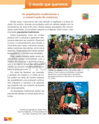 52
O mundo que queremos
As populações tradicionais e
a conservação da natureza
Muitas vezes, costumamos dar mais atenção à vegetação e à fauna sil-
vestre. No entanto, diversas comunidades vivem em estreita relação com os
ecossistemas do local onde vivem. Muitas dessas populações são comuni-
dades quilombolas, comunidades caiçaras ou indígenas, entre outras, e são
chamadas populações tradicionais.
Essas populações vivem em contato
próximo com a natureza e dependem dire-
tamente dela para seu sustento. Observam
a chuva, o comportamento dos animais, o
movimento das marés; conhecem proprie-
dades medicinais das plantas, entre outros
aspectos. Todas essas informações ajudam
essas pessoas a planejar suas atividades.
Hoje, muitos projetos estão sendo de-
senvolvidos nessas comunidades com o
objetivo de conservar o ambiente onde vi-
vem e, ao mesmo tempo, permitir que elas
utilizem os recursos naturais e tenham tra-
balho e renda para viver.
Em áreas de florestas, por exemplo,
a extração de madeira e a coleta de fru-
tos podem ser feitas de maneira adequa-
da, possibilitando uma produção contínua,
sem prejudicar a natureza e as pessoas,
que poderão tirar seu sustento da floresta
por várias gerações.
As populações tradicionais podem ser
importantes aliadas na conservação da na-
tureza.
Cestas carregadas com cocos da palmeira
babaçu. Para muitas comunidades, a extração
desse coco é uma tradicional e importante
atividade econômica. Sítio Novo do Tocantins,
TO, 2009.
Colheita de algodão em Aldeia Aiha,
do povo Kalapalo, no Parque Nacional
do Xingu. Querência, MT, 2009.
PDF_040-053-U3-BUCIE5-M.indd 52 10/30/13 8:40 PM
 