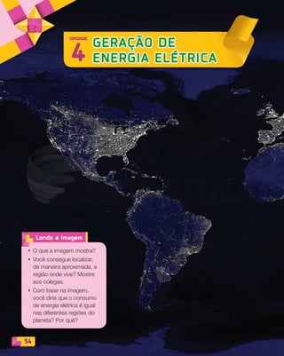 54
4
GERAÇÃO DE
ENERGIA ELÉTRICA
UNIDADE
• O que a imagem mostra?
• Você consegue localizar,
de maneira aproximada, a
região onde vive? Mostre
aos colegas.
• Com base na imagem,
você diria que o consumo
de energia elétrica é igual
nas diferentes regiões do
planeta? Por quê?
Lendo a imagem
PDF_054-069-U4-BUCIE5-M.indd 54 10/30/13 12:47 PM
 