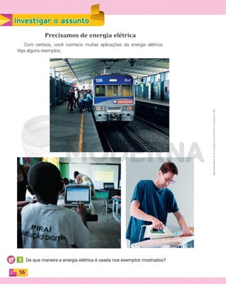 Reproduçãoproibida.Art.184doCódigoPenaleLei9.610de19defevereirode1998.
56
Investigar o assunto
Precisamos de energia elétrica
Com certeza, você conhece muitas aplicações da energia elétrica.
Veja alguns exemplos.
1 De que maneira a energia elétrica é usada nos exemplos mostrados?
PDF_054-069-U4-BUCIE5-M.indd 56 10/30/13 12:48 PM
 