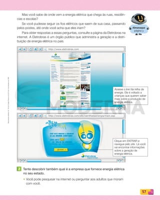 Reproduçãoproibida.Art.184doCódigoPenaleLei9.610de19defevereirode1998.
57
http://www.eletrobras.com
http://www.eletrobras.com/elb/natrilhadaenergia/main.asp
Almanaque
página 3
Mas você sabe de onde vem a energia elétrica que chega às ruas, residên-
cias e escolas?
Se você pudesse seguir os fios elétricos que saem de sua casa, passando
pelos postes, até onde você acha que eles iriam?
Para obter respostas a essas perguntas, consulte a página da Eletrobras na
internet. A Eletrobras é um órgão público que administra a geração e a distri-
buição de energia elétrica no país.
2 Tente descobrir também qual é a empresa que fornece energia elétrica
no seu estado.
• Você pode pesquisar na internet ou perguntar aos adultos que moram
com você.
Acesse o link Na trilha da
energia. Ele é voltado a
crianças que querem saber
mais sobre a produção de
energia elétrica.
Clique em ENTRAR e
navegue pelo site. Lá você
vai encontrar informações
sobre a geração de
energia elétrica.
PDF_054-069-U4-BUCIE5-M.indd 57 10/30/13 12:48 PM
 