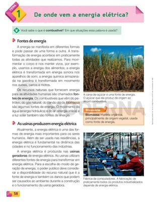 Reproduçãoproibida.Art.184doCódigoPenaleLei9.610de19defevereirode1998.
58
1 De onde vem a energia elétrica?
Você sabe o que é combustível? Em que situações essa palavra é usada?
Fontes de energia
A energia se manifesta em diferentes formas
e pode passar de uma forma a outra. A trans-
formação de energia acontece em praticamente
todas as atividades que realizamos. Para movi-
mentar o corpo e nos manter vivos, por exem-
plo, usamos a energia dos alimentos; a energia
elétrica é transformada em energia sonora nos
aparelhos de som; a energia química armazena-
da na gasolina é transformada em movimento
nos aviões, carros e motos.
Os recursos naturais que fornecem energia
para as atividades humanas são chamados fon-
tes de energia. Os combustíveis que vêm do pe-
tróleo, do gás natural, do carvão ou da biomassa
são algumas fontes de energia. O movimento da
água (energia hidráulica) e do ar (energia eólica) e
a luz solar também são fontes de energia.
As usinas produzem energia elétrica
Atualmente, a energia elétrica é uma das for-
mas de energia mais importantes para os seres
humanos. Além de ser usada nas residências, a
energia elétrica é fundamental na dinâmica das
cidades e no funcionamento das indústrias.
A energia elétrica é produzida nas usinas
geradoras de energia elétrica. As usinas utilizam
diferentes fontes de energia para transformar em
energia elétrica. Para a escolha do modo de ge-
ração de energia, o poder público deve conside-
rar a disponibilidade do recurso natural que é a
fonte de energia e também os danos que podem
ser causados ao ambiente durante a construção
e o funcionamento da usina geradora.
Glossário
Biomassa: matéria orgânica,
principalmente de origem vegetal, usada
como fonte de energia.
A cana-de-açúcar é uma fonte de energia.
O açúcar que ela produz dá origem ao
álcool combustível.
Fábrica de computadores. A fabricação de
praticamente todos os produtos industrializados
depende de energia elétrica.
PDF_054-069-U4-BUCIE5-M.indd 58 10/30/13 12:48 PM
 