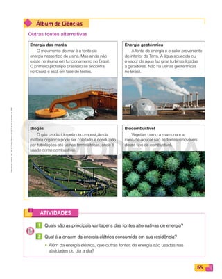 Reproduçãoproibida.Art.184doCódigoPenaleLei9.610de19defevereirode1998.
65
Álbum de Ciências
ATIVIDADES
Outras fontes alternativas
Energia das marés
O movimento do mar é a fonte de
energia nesse tipo de usina. Mas ainda não
existe nenhuma em funcionamento no Brasil.
O primeiro protótipo brasileiro se encontra
no Ceará e está em fase de testes.
Biogás
O gás produzido pela decomposição da
matéria orgânica pode ser coletado e conduzido
por tubulações até usinas termelétricas, onde é
usado como combustível.
Energia geotérmica
A fonte de energia é o calor proveniente
do interior da Terra. A água aquecida ou
o vapor de água faz girar turbinas ligadas
a geradores. Não há usinas geotérmicas
no Brasil.
Biocombustível
Vegetais como a mamona e a
cana-de-açúcar são as fontes renováveis
desse tipo de combustível.
1 Quais são as principais vantagens das fontes alternativas de energia?
2 Qual é a origem da energia elétrica consumida em sua residência?
• Além da energia elétrica, que outras fontes de energia são usadas nas
atividades do dia a dia?
PDF_054-069-U4-BUCIE5-M.indd 65 11/4/13 12:00 PM
 