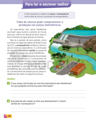 Reproduçãoproibida.Art.184doCódigoPenaleLei9.610de19defevereirode1998.
68
Para ler e escrever melhor
O texto apresenta a relação de causa e consequência
entre a falta de chuva e a produção de energia elétrica.
Falta de chuvas pode comprometer a
produção em usinas hidrelétricas
Os reservatórios das usinas hidrelétricas
acumulam água durante o período de chuvas
para que, mesmo em épocas de seca, haja um
fluxo constante de água girando as turbinas.
Mas se o período de seca persiste, como
aconteceu em algumas regiões do Brasil no ano
de 2012, a consequência imediata é a diminui-
ção do nível dos reservatórios. E a diminuição
do nível dos reservatórios resulta na queda da
produção de energia nas usinas hidrelétricas.
Por sua vez, o efeito da queda de produção
nas usinas hidrelétricas é o acionamento de
usinas termelétricas. Como o país continua pre-
cisando de energia elétrica para desempenhar
suas atividades no período de seca, as usinas
termelétricas são acionadas para complemen-
tar o fornecimento de energia que as usinas hi-
drelétricas não estão conseguindo produzir.
Analise
1 O que causa a diminuição do nível dos reservatórios das hidrelétricas?
Em que parágrafo encontra-se essa informação?
2 Que palavras são usadas no texto que desempenham o mesmo
sentido de “consequência”?
PDF_054-069-U4-BUCIE5-M.indd 68 10/30/13 12:49 PM
 