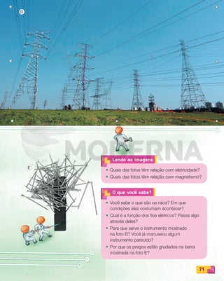 71
O que você sabe?
• Você sabe o que são os raios? Em que
condições eles costumam acontecer?
• Qual é a função dos fios elétricos? Passa algo
através deles?
• Para que serve o instrumento mostrado
na foto B? Você já manuseou algum
instrumento parecido?
• Por que os pregos estão grudados na barra
mostrada na foto E?
• Quais das fotos têm relação com eletricidade?
• Quais das fotos têm relação com magnetismo?
Lendo as imagens
D
E
PDF_070-087-U5-BUCIE5-M.indd 71 10/30/13 1:27 PM
 