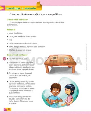 Reproduçãoproibida.Art.184doCódigoPenaleLei9.610de19defevereirode1998.
72
Investigar o assunto
Observar fenômenos elétricos e magnéticos
O que você vai fazer
Observar alguns fenômenos relacionados ao magnetismo dos ímãs e
à eletricidade.
Material
• régua de plástico
• pedaço de tecido de lã ou de seda
• ímã
• pedaços pequenos de papel picado
• palha de aço desﬁada e picada pelo professor
• 2 folhas de papel em branco
Como você vai fazer
1. Reúnam-se em grupos.
2. Posicionem as folhas de papel
sobre a carteira. Sobre uma das
folhas, coloquem a palha de aço
e sobre a outra, o papel picado.
3. Aproximem a régua do papel
picado e da palha de aço e
observem.
4. Depois, esfreguem a régua com
o pedaço de tecido, várias vezes
e sempre no mesmo sentido.
Em seguida, aproximem a régua
do papel picado e observem o
que acontece.
5. Friccionem a régua mais um
pouco e aproximem-na da
palha de aço. Observem o que
acontece.
palha de aço papel picado
PDF_070-087-U5-BUCIE5-M.indd 72 10/30/13 1:27 PM
 