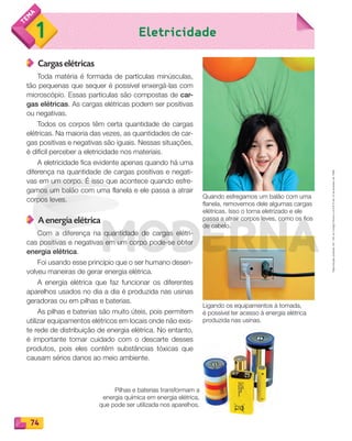 Reproduçãoproibida.Art.184doCódigoPenaleLei9.610de19defevereirode1998.
74
Eletricidade1
Cargas elétricas
Toda matéria é formada de partículas minúsculas,
tão pequenas que sequer é possível enxergá-las com
microscópio. Essas partículas são compostas de car-
gas elétricas. As cargas elétricas podem ser positivas
ou negativas.
Todos os corpos têm certa quantidade de cargas
elétricas. Na maioria das vezes, as quantidades de car-
gas positivas e negativas são iguais. Nessas situações,
é difícil perceber a eletricidade nos materiais.
A eletricidade fica evidente apenas quando há uma
diferença na quantidade de cargas positivas e negati-
vas em um corpo. É isso que acontece quando esfre-
gamos um balão com uma flanela e ele passa a atrair
corpos leves.
A energia elétrica
Com a diferença na quantidade de cargas elétri-
cas positivas e negativas em um corpo pode-se obter
energia elétrica.
Foi usando esse princípio que o ser humano desen-
volveu maneiras de gerar energia elétrica.
A energia elétrica que faz funcionar os diferentes
aparelhos usados no dia a dia é produzida nas usinas
geradoras ou em pilhas e baterias.
As pilhas e baterias são muito úteis, pois permitem
utilizar equipamentos elétricos em locais onde não exis-
te rede de distribuição de energia elétrica. No entanto,
é importante tomar cuidado com o descarte desses
produtos, pois eles contêm substâncias tóxicas que
causam sérios danos ao meio ambiente.
Quando esfregamos um balão com uma
flanela, removemos dele algumas cargas
elétricas. Isso o torna eletrizado e ele
passa a atrair corpos leves, como os fios
de cabelo.
Pilhas e baterias transformam a
energia química em energia elétrica,
que pode ser utilizada nos aparelhos.
Ligando os equipamentos à tomada,
é possível ter acesso à energia elétrica
produzida nas usinas.
PDF_070-087-U5-BUCIE5-M.indd 74 10/30/13 1:28 PM
 