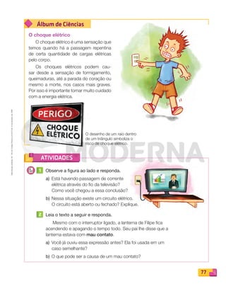 Reproduçãoproibida.Art.184doCódigoPenaleLei9.610de19defevereirode1998.
77
Álbum de Ciências
ATIVIDADES
O choque elétrico
O choque elétrico é uma sensação que
temos quando há a passagem repentina
de certa quantidade de cargas elétricas
pelo corpo.
Os choques elétricos podem cau-
sar desde a sensação de formigamento,
queimaduras, até a parada do coração ou
mesmo a morte, nos casos mais graves.
Por isso é importante tomar muito cuidado
com a energia elétrica.
1 Observe a figura ao lado e responda.
a) Está havendo passagem de corrente
elétrica através do ﬁo da televisão?
Como você chegou a essa conclusão?
b) Nessa situação existe um circuito elétrico.
O circuito está aberto ou fechado? Explique.
2 Leia o texto a seguir e responda.
Mesmo com o interruptor ligado, a lanterna de Filipe ﬁca
acendendo e apagando o tempo todo. Seu pai lhe disse que a
lanterna estava com mau contato.
a) Você já ouviu essa expressão antes? Ela foi usada em um
caso semelhante?
b) O que pode ser a causa de um mau contato?
O desenho de um raio dentro
de um triângulo simboliza o
risco de choque elétrico.
PDF_070-087-U5-BUCIE5-M.indd 77 10/30/13 1:28 PM
 