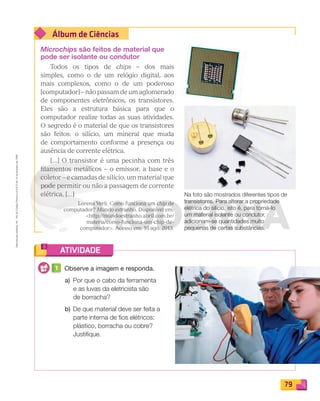 Reproduçãoproibida.Art.184doCódigoPenaleLei9.610de19defevereirode1998.
79
Álbum de Ciências
ATIVIDADE
Microchips são feitos de material que
pode ser isolante ou condutor
Todos os tipos de chips – dos mais
simples, como o de um relógio digital, aos
mais complexos, como o de um poderoso
[computador] – não passam de um aglomerado
de componentes eletrônicos, os transistores.
Eles são a estrutura básica para que o
computador realize todas as suas atividades.
O segredo é o material de que os transistores
são feitos: o silício, um mineral que muda
de comportamento conforme a presença ou
ausência de corrente elétrica.
[...] O transistor é uma pecinha com três
ﬁlamentos metálicos – o emissor, a base e o
coletor – e camadas de silício, um material que
pode permitir ou não a passagem de corrente
elétrica. [...]
Lorena Verli. Como funciona um chip de
computador? Mundo estranho. Disponível em:
http://mundoestranho.abril.com.br/
materia/como-funciona-um-chip-de-
computador. Acesso em: 16 ago. 2013.
Na foto são mostrados diferentes tipos de
transistores. Para alterar a propriedade
elétrica do silício, isto é, para torná-lo
um material isolante ou condutor,
adicionam-se quantidades muito
pequenas de certas substâncias.
1 Observe a imagem e responda.
a) Por que o cabo da ferramenta
e as luvas da eletricista são
de borracha?
b) De que material deve ser feita a
parte interna de ﬁos elétricos:
plástico, borracha ou cobre?
Justiﬁque.
PDF_070-087-U5-BUCIE5-M.indd 79 10/30/13 1:29 PM
 