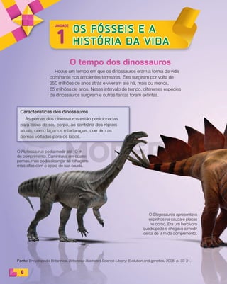 Características dos dinossauros
As pernas dos dinossauros estão posicionadas
para baixo de seu corpo, ao contrário dos répteis
atuais, como lagartos e tartarugas, que têm as
pernas voltadas para os lados.
8
1
OS FÓSSEIS E A
HISTÓRIA DA VIDA
UNIDADE
O Plateosaurus podia medir até 10 m
de comprimento. Caminhava em quatro
pernas, mas podia alcançar as folhagens
mais altas com o apoio de sua cauda.
O Stegosaurus apresentava
espinhos na cauda e placas
no dorso. Era um herbívoro
quadrúpede e chegava a medir
cerca de 9 m de comprimento.
O tempo dos dinossauros
Houve um tempo em que os dinossauros eram a forma de vida
dominante nos ambientes terrestres. Eles surgiram por volta de
250 milhões de anos atrás e viveram até há, mais ou menos,
65 milhões de anos. Nesse intervalo de tempo, diferentes espécies
de dinossauros surgiram e outras tantas foram extintas.
Fonte: Encyclopedia Britannica. Britannica Illustrated Science Library: Evolution and genetics, 2008. p. 30-31.
PDF_008-021-U1-BUCIE5-M.indd 8 10/30/13 6:29 PM
 