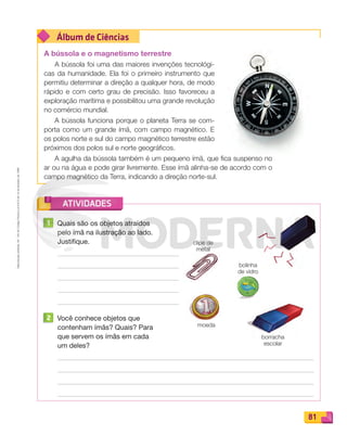 Reproduçãoproibida.Art.184doCódigoPenaleLei9.610de19defevereirode1998.
81
Álbum de Ciências
ATIVIDADES
A bússola e o magnetismo terrestre
A bússola foi uma das maiores invenções tecnológi-
cas da humanidade. Ela foi o primeiro instrumento que
permitiu determinar a direção a qualquer hora, de modo
rápido e com certo grau de precisão. Isso favoreceu a
exploração marítima e possibilitou uma grande revolução
no comércio mundial.
A bússola funciona porque o planeta Terra se com-
porta como um grande ímã, com campo magnético. E
os polos norte e sul do campo magnético terrestre estão
próximos dos polos sul e norte geográficos.
A agulha da bússola também é um pequeno ímã, que fica suspenso no
ar ou na água e pode girar livremente. Esse ímã alinha-se de acordo com o
campo magnético da Terra, indicando a direção norte-sul.
1 Quais são os objetos atraídos
pelo ímã na ilustração ao lado.
Justifique.
2 Você conhece objetos que
contenham ímãs? Quais? Para
que servem os ímãs em cada
um deles?
moeda
borracha
escolar
bolinha
de vidro
clipe de
metal
PDF_070-087-U5-BUCIE5-M.indd 81 10/30/13 1:29 PM
 