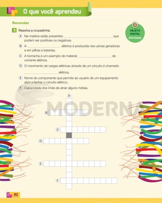 82
O que você aprendeu
Recordar
1 Resolva a cruzadinha.
A Na matéria estão presentes , que
podem ser positivas ou negativas.
B A elétrica é produzida nas usinas geradoras
e em pilhas e baterias.
C A borracha é um exemplo de material de
corrente elétrica.
D O movimento de cargas elétricas através de um circuito é chamado
elétrica.
E Nome do componente que permite ao usuário de um equipamento
abrir e fechar o circuito elétrico.
F Capacidade dos ímãs de atrair alguns metais.
A
B
C
D
E
F
OBJETO
DIGITAL
Atividade
PDF_070-087-U5-BUCIE5-M.indd 82 10/30/13 1:29 PM
 