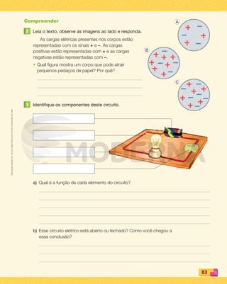 Reproduçãoproibida.Art.184doCódigoPenaleLei9.610de19defevereirode1998.
83
Compreender
2 Leia o texto, observe as imagens ao lado e responda.
As cargas elétricas presentes nos corpos estão
representadas com os sinais + e –. As cargas
positivas estão representadas com + e as cargas
negativas estão representadas com –.
• Qual ﬁgura mostra um corpo que pode atrair
pequenos pedaços de papel? Por quê?
3 Identifique os componentes deste circuito.
a) Qual é a função de cada elemento do circuito?
b) Esse circuito elétrico está aberto ou fechado? Como você chegou a
essa conclusão?
A
B
C
PDF_070-087-U5-BUCIE5-M.indd 83 10/30/13 1:30 PM
 