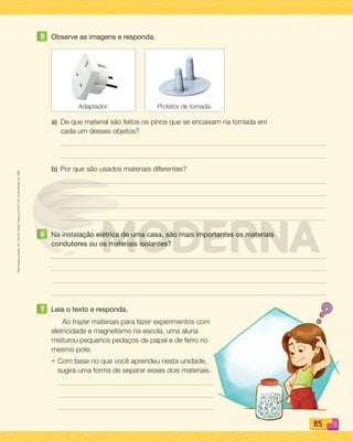 Reproduçãoproibida.Art.184doCódigoPenaleLei9.610de19defevereirode1998.
85858585
5 Observe as imagens e responda.
a) De que material são feitos os pinos que se encaixam na tomada em
cada um desses objetos?
b) Por que são usados materiais diferentes?
6 Na instalação elétrica de uma casa, são mais importantes os materiais
condutores ou os materiais isolantes?
7 Leia o texto e responda.
Ao trazer materiais para fazer experimentos com
eletricidade e magnetismo na escola, uma aluna
misturou pequenos pedaços de papel e de ferro no
mesmo pote.
• Com base no que você aprendeu nesta unidade,
sugira uma forma de separar esses dois materiais.
Adaptador. Protetor de tomada.
PDF_070-087-U5-BUCIE5-M.indd 85 10/30/13 1:31 PM
 