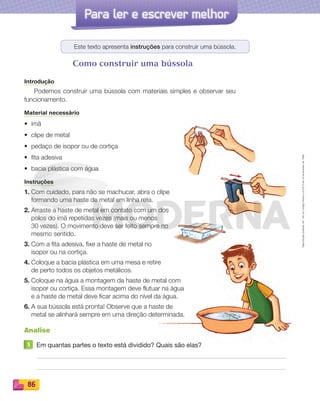 Reproduçãoproibida.Art.184doCódigoPenaleLei9.610de19defevereirode1998.
86
Para ler e escrever melhor
Este texto apresenta instruções para construir uma bússola.
Como construir uma bússola
Introdução
Podemos construir uma bússola com materiais simples e observar seu
funcionamento.
Material necessário
• ímã
• clipe de metal
• pedaço de isopor ou de cortiça
• ﬁta adesiva
• bacia plástica com água
Instruções
1. Com cuidado, para não se machucar, abra o clipe
formando uma haste de metal em linha reta.
2. Arraste a haste de metal em contato com um dos
polos do ímã repetidas vezes (mais ou menos
30 vezes). O movimento deve ser feito sempre no
mesmo sentido.
3. Com a fita adesiva, fixe a haste de metal no
isopor ou na cortiça.
4. Coloque a bacia plástica em uma mesa e retire
de perto todos os objetos metálicos.
5. Coloque na água a montagem da haste de metal com
isopor ou cortiça. Essa montagem deve flutuar na água
e a haste de metal deve ficar acima do nível da água.
6. A sua bússola está pronta! Observe que a haste de
metal se alinhará sempre em uma direção determinada.
Analise
1 Em quantas partes o texto está dividido? Quais são elas?
PDF_070-087-U5-BUCIE5-M.indd 86 10/30/13 1:31 PM
 