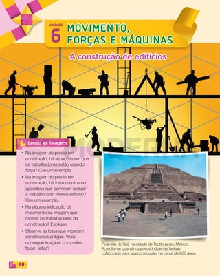 88
• Na imagem do prédio em
construção, há situações em que
os trabalhadores estão usando
força? Cite um exemplo.
• Na imagem do prédio em
construção, há instrumentos ou
aparelhos que permitem realizar
o trabalho com menos esforço?
Cite um exemplo.
• Há alguma indicação de
movimento na imagem que
mostra os trabalhadores da
construção? Explique.
• Observe as fotos que mostram
construções antigas. Você
consegue imaginar como elas
foram feitas?
Lendo as imagens
6
MOVIMENTO,
FORÇAS E MÁQUINAS
UNIDADE
Pirâmide do Sol, na cidade de Teotihuacan, México.
Acredita-se que vários povos indígenas tenham
colaborado para sua construção, há cerca de 800 anos.
A construção de edifíciosA construção de edifícios
PDF_088-099-U6-BUCIE5-M.indd 88 10/30/13 1:50 PM
 