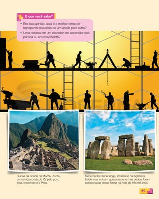 89
O que você sabe?
• Em sua opinião, qual é a melhor forma de
transportar materiais de um andar para outro?
• Uma pessoa em um elevador em ascensão está
parada ou em movimento?
Ruínas da cidade de Machu Picchu,
construída no século XV pelo povo
Inca, onde hoje é o Peru.
Monumento Stonehenge, localizado na Inglaterra.
Evidências indicam que essas enormes pedras foram
posicionadas dessa forma há mais de três mil anos.
PDF_088-099-U6-BUCIE5-M.indd 89 10/30/13 1:50 PM
 