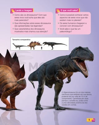Tamanho comparativoTamanho comparativoTamanho comparativoTamanho comparativo
9
O que você sabe?
• Como é possível conhecer certos
aspectos de seres vivos que não
existem mais no planeta?
• Os seres humanos chegaram a
conviver com dinossauros?
• Você sabe o que faz um
paleontólogo?
• Como são os dinossauros? Com que
seres vivos você acha que eles são
mais parecidos?
• Que informações sobre esses dinossauros
são apresentadas nas legendas?
• Que característica dos dinossauros
mostrados mais chamou sua atenção?
Lendo a imagem
9
O Giganotosaurus foi um dos maiores
carnívoros que existiram em sua época,
podendo ter por volta de 15 m de
comprimento. Caminhava em duas
pernas e, acredita-se, podia correr
a uma velocidade próxima da dos
cavalos em corrida.
PDF_008-021-U1-BUCIE5-M.indd 9 10/30/13 6:30 PM
 