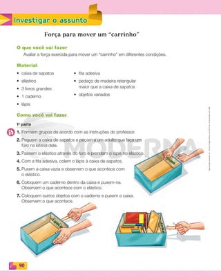 Reproduçãoproibida.Art.184doCódigoPenaleLei9.610de19defevereirode1998.
90
Investigar o assunto
Força para mover um “carrinho”
O que você vai fazer
Avaliar a força exercida para mover um “carrinho” em diferentes condições.
Material
• caixa de sapatos
• elástico
• 3 livros grandes
• 1 caderno
• lápis
Como você vai fazer
1a
parte
1. Formem grupos de acordo com as instruções do professor.
2. Peguem a caixa de sapatos e peçam a um adulto que faça um
furo na lateral dela.
3. Passem o elástico através do furo e prendam o lápis no elástico.
4. Com a fita adesiva, colem o lápis à caixa de sapatos.
5. Puxem a caixa vazia e observem o que acontece com
o elástico.
6. Coloquem um caderno dentro da caixa e puxem-na.
Observem o que acontece com o elástico.
7. Coloquem outros objetos com o caderno e puxem a caixa.
Observem o que acontece.
• ﬁta adesiva
• pedaço de madeira retangular
maior que a caixa de sapatos
• objetos variados
PDF_088-099-U6-BUCIE5-M.indd 90 10/30/13 1:50 PM
 