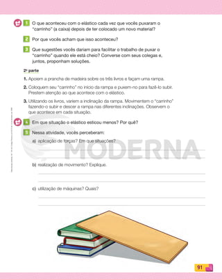 Reproduçãoproibida.Art.184doCódigoPenaleLei9.610de19defevereirode1998.
91
1 O que aconteceu com o elástico cada vez que vocês puxaram o
“carrinho” (a caixa) depois de ter colocado um novo material?
2 Por que vocês acham que isso aconteceu?
3 Que sugestões vocês dariam para facilitar o trabalho de puxar o
“carrinho” quando ele está cheio? Converse com seus colegas e,
juntos, proponham soluções.
2a
parte
1. Apoiem a prancha de madeira sobre os três livros e façam uma rampa.
2. Coloquem seu “carrinho” no início da rampa e puxem-no para fazê-lo subir.
Prestem atenção ao que acontece com o elástico.
3. Utilizando os livros, variem a inclinação da rampa. Movimentem o “carrinho”
fazendo-o subir e descer a rampa nas diferentes inclinações. Observem o
que acontece em cada situação.
4 Em que situação o elástico esticou menos? Por quê?
5 Nessa atividade, vocês perceberam:
a) aplicação de forças? Em que situações?
b) realização de movimento? Explique.
c) utilização de máquinas? Quais?
PDF_088-099-U6-BUCIE5-M.indd 91 11/4/13 12:04 PM
 