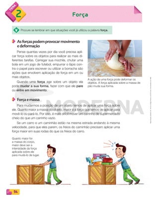 Reproduçãoproibida.Art.184doCódigoPenaleLei9.610de19defevereirode1998.
94
Força2
As forças podem provocar movimento
e deformação
Pense quantas vezes por dia você precisa apli-
car força sobre os objetos para realizar as mais di-
ferentes tarefas. Carregar sua mochila, chutar uma
bola em um jogo de futebol, empurrar o lápis con-
tra o papel para escrever ou utilizar a borracha são
ações que envolvem aplicação de força em um ou
mais objetos.
Quando uma força age sobre um objeto ela
pode mudar a sua forma, fazer com que ele pare
ou entre em movimento.
Força e massa
Para mudarmos a posição de um objeto temos de aplicar uma força sobre
ele. Quanto maior a massa do objeto, maior é a força que temos de aplicar para
movê-lo ou pará-lo. Por isso, é mais difícil mover um carrinho de supermercado
cheio do que um carrinho vazio.
Se um carro e um caminhão estão na mesma estrada andando à mesma
velocidade, para que eles parem, os freios do caminhão precisam aplicar uma
força maior em suas rodas do que os freios do carro.
Procure se lembrar em que situações você já utilizou a palavra força.
Quanto maior for
a massa do corpo,
maior deve ser a
intensidade da força
aplicada sobre ele
para mudá-lo de lugar.
A ação de uma força pode deformar os
objetos. A força aplicada sobre a massa de
pão muda sua forma.
PDF_088-099-U6-BUCIE5-M.indd 94 10/30/13 1:51 PM
 