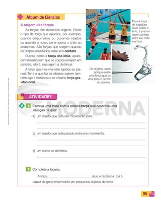 Reproduçãoproibida.Art.184doCódigoPenaleLei9.610de19defevereirode1998.
95
Álbum de Ciências
ATIVIDADES
A origem das forças
As forças têm diferentes origens. Existe
o tipo de força que aparece, por exemplo,
quando empurramos ou puxamos objetos
ou quando o nosso pé empurra o chão ao
andarmos. São forças que surgem quando
os corpos envolvidos estão em contato.
Outras, como a força dos ímãs, apare-
cem mesmo sem que os corpos estejam em
contato, isto é, elas agem a distância.
A força que nos mantém ligados ao pla-
neta Terra e que faz os objetos caírem tam-
bém age a distância e se chama força gra-
vitacional.
1 Escreva uma frase com a palavra força que descreva uma
situação na qual:
a) um objeto que está em movimento para.
b) um objeto que está parado entra em movimento.
c) um corpo se deforma.
2 Complete a lacuna.
A força atua a distância. Ela é
capaz de gerar movimento em pequenos objetos de ferro.
Para a força
da jogadora
atuar sobre a
bola, é preciso
haver contato
entre sua mão
e a bola.
Os objetos caem
porque existe
uma força que os
atrai para o centro
do planeta.
PDF_088-099-U6-BUCIE5-M.indd 95 10/30/13 1:51 PM
 