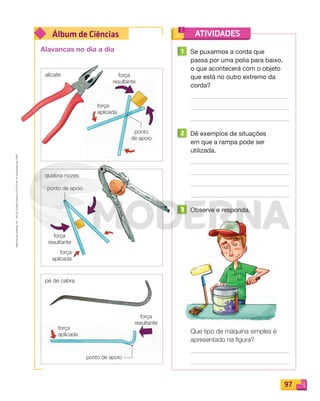 Reproduçãoproibida.Art.184doCódigoPenaleLei9.610de19defevereirode1998.
97
Álbum de Ciências ATIVIDADES
1 Se puxarmos a corda que
passa por uma polia para baixo,
o que acontecerá com o objeto
que está no outro extremo da
corda?
2 Dê exemplos de situações
em que a rampa pode ser
utilizada.
3 Observe e responda.
Que tipo de máquina simples é
apresentado na ﬁgura?
alicate
quebra-nozes
pé de cabra
Alavancas no dia a dia
força
aplicada
força
aplicada
força
aplicada
força
resultante
força
resultante
força
resultante
ponto
de apoio
ponto de apoio
ponto de apoio
PDF_088-099-U6-BUCIE5-M.indd 97 10/30/13 1:52 PM
 