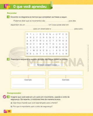 Reproduçãoproibida.Art.184doCódigoPenaleLei9.610de19defevereirode1998.
98
O que você aprendeu
Recordar
1 Encontre no diagrama os termos que completam as frases a seguir.
Podemos dizer que os movimentos são , pois eles
dependem de um . Um corpo pode estar em
para um observador e para outro.
R T L I D S A N J U P E O
A R E F E R E N C I A L I
A A P E R U A C T E R O A
M O V I M E N T O I A G C
G S U O A P I A O M D A R
U I M O A E B L I A O V D
R E L A T I V O S P L U N
2 Preencha o esquema a respeito da ação das forças sobre os corpos.
Exemplo Exemplo
As forças podem causar
Compreender
3 Imagine que você está em um carro em movimento, usando o cinto de
segurança. De repente, o motorista freia de maneira brusca.
a) Que força impede que você seja lançado para a frente?
b) Por que é importante usar o cinto de segurança?
PDF_088-099-U6-BUCIE5-M.indd 98 10/30/13 1:52 PM
 