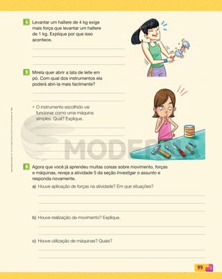 Reproduçãoproibida.Art.184doCódigoPenaleLei9.610de19defevereirode1998.
99
4 Levantar um haltere de 4 kg exige
mais força que levantar um haltere
de 1 kg. Explique por que isso
acontece.
5 Mirela quer abrir a lata de leite em
pó. Com qual dos instrumentos ela
poderá abri-la mais facilmente?
• O instrumento escolhido vai
funcionar como uma máquina
simples. Qual? Explique.
6 Agora que você já aprendeu muitas coisas sobre movimento, forças
e máquinas, reveja a atividade 5 da seção Investigar o assunto e
responda novamente.
a) Houve aplicação de forças na atividade? Em que situações?
b) Houve realização de movimento? Explique.
c) Houve utilização de máquinas? Quais?
PDF_088-099-U6-BUCIE5-M.indd 99 10/30/13 1:52 PM
 