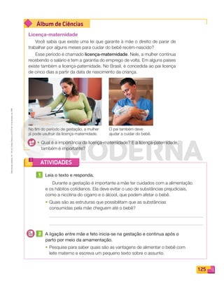 Reprodução
proibida.
Art.
184
do
Código
Penal
e
Lei
9.610
de
19
de
fevereiro
de
1998.
125
Álbum de Ciências
ATIVIDADES
Licença-maternidade
Você sabia que existe uma lei que garante à mãe o direito de parar de
trabalhar por alguns meses para cuidar do bebê recém-nascido?
Esse período é chamado licença-maternidade. Nele, a mulher continua
recebendo o salário e tem a garantia do emprego de volta. Em alguns países
existe também a licença-paternidade. No Brasil, é concedida ao pai licença
de cinco dias a partir da data de nascimento da criança.
1 Leia o texto e responda.
Durante a gestação é importante a mãe ter cuidados com a alimentação
e os hábitos cotidianos. Ela deve evitar o uso de substâncias prejudiciais,
como a nicotina do cigarro e o álcool, que podem afetar o bebê.
• Quais são as estruturas que possibilitam que as substâncias
consumidas pela mãe cheguem até o bebê?
2 A ligação entre mãe e feto inicia-se na gestação e continua após o
parto por meio da amamentação.
• Pesquise para saber quais são as vantagens de alimentar o bebê com
leite materno e escreva um pequeno texto sobre o assunto.
No fim do período de gestação, a mulher
já pode usufruir da licença-maternidade.
O pai também deve
ajudar a cuidar do bebê.
• Qual é a importância da licença-maternidade? E a licença-paternidade,
também é importante?
PDF_114-131-U8-BUCIE5-M.indd 125 11/1/13 11:26 AM
 