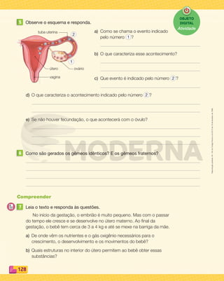 Reprodução
proibida.
Art.
184
do
Código
Penal
e
Lei
9.610
de
19
de
fevereiro
de
1998.
128
5 Observe o esquema e responda.
a) Como se chama o evento indicado
pelo número 1 ?
b) O que caracteriza esse acontecimento?
c) Que evento é indicado pelo número 2 ?
d) O que caracteriza o acontecimento indicado pelo número 2 ?
e) Se não houver fecundação, o que acontecerá com o óvulo?
6 Como são gerados os gêmeos idênticos? E os gêmeos fraternos?
Compreender
7 Leia o texto e responda às questões.
No início da gestação, o embrião é muito pequeno. Mas com o passar
do tempo ele cresce e se desenvolve no útero materno. Ao final da
gestação, o bebê tem cerca de 3 a 4 kg e até se mexe na barriga da mãe.
a) De onde vêm os nutrientes e o gás oxigênio necessários para o
crescimento, o desenvolvimento e os movimentos do bebê?
b) Quais estruturas no interior do útero permitem ao bebê obter essas
substâncias?
vagina
ovário
tuba uterina
útero
2
1
OBJETO
DIGITAL
Atividade
PDF_114-131-U8-BUCIE5-M.indd 128 11/1/13 11:27 AM
 