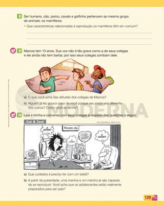Reprodução
proibida.
Art.
184
do
Código
Penal
e
Lei
9.610
de
19
de
fevereiro
de
1998.
129
8 Ser humano, cão, porco, cavalo e golfinho pertencem ao mesmo grupo
de animais: os mamíferos.
• Que características relacionadas à reprodução os mamíferos têm em comum?
9 Marcos tem 13 anos. Sua voz não é tão grave como a de seus colegas
e ele ainda não tem barba; por isso seus colegas zombam dele.
a) O que você acha das atitudes dos colegas de Marcos?
b) Alguém já fez pouco-caso de você porque seu corpo era diferente
dos outros? Como você se sentiu?
10 Leia a tirinha e converse com seus colegas a respeito das questões a seguir.
Zoé  Zezé RICK KIRCKMAN  JERRY SCOTT
a) Que cuidados é preciso ter com um bebê?
b) A partir da puberdade, uma menina e um menino já são capazes
de se reproduzir. Você acha que os adolescentes estão realmente
preparados para ser pais?
PDF_114-131-U8-BUCIE5-M.indd 129 11/1/13 11:28 AM
 