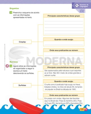 Reprodução
proibida.
Art.
184
do
Código
Penal
e
Lei
9.610
de
19
de
fevereiro
de
1998.
Leitura
Escrita
Domínio da
Linguagem
DL
Organize
3 Preencha o esquema de acordo
com as informações
apresentadas no texto.
Principais características desse grupo
Cosplay
Quando e onde surgiu
Onde seus praticantes se reúnem
Principais características desse grupo
São apaixonados pela natureza e por esportes
ao ar livre. Não têm medo de ondas grandes e
adoram surfar.
Surfistas
Quando e onde surgiu
O surfe como é praticado hoje surgiu no Havaí,
Estados Unidos, no início do século XX, tornando-
-se popular no Brasil na década de 1940.
Onde seus praticantes se reúnem
Em praias com ondas. Algumas das favoritas
aqui no Brasil são: Praia do Santinho (SC), Praia
do Cupe (PE), Itamambuca (SP) e Itacoatiara (RJ).
Escreva
4 Agora utilize as informações
do organizador a seguir e
escreva um texto
descrevendo os surfistas.
131
PDF_114-131-U8-BUCIE5-M.indd 131 11/1/13 11:52 AM
 