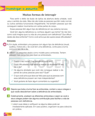 Reprodução
proibida.
Art.
184
do
Código
Penal
e
Lei
9.610
de
19
de
fevereiro
de
1998.
134
Investigar o assunto
Muitas formas de interagir
Para sentir o efeito da ilusão de óptica da abertura desta unidade, você
usou o sentido da visão. Mas não são todas as pessoas que têm visão normal,
ou outros sentidos funcionando integralmente. Há também pessoas que não
conseguem realizar movimentos em certas partes do corpo.
Essas pessoas têm algum tipo de deficiência em seu sistema nervoso.
Você tem alguma deficiência ou conhece alguém que tenha? Se não tem,
como você imagina que é a vida de uma pessoa com deficiência? Que dificul-
dades ela deve enfrentar? Como você acha que ela supera essas dificuldades?
Entrevista
1. Em dupla, entrevistem uma pessoa com algum tipo de deficiência (visual,
auditiva, motora etc.). Se você tem uma deficiência, conte para a turma
como é o seu dia a dia.
2. Utilizem as perguntas abaixo como modelo para a entrevista. Tentem
elaborar mais perguntas para fazer ao entrevistado.
¸ Qual é o seu nome? Que deficiência você tem?
¸ Quais dificuldades você sente ao realizar as atividades do seu
dia a dia?
¸ Há alguma atividade que você não consegue realizar e de-
pende de outras pessoas para isso? Qual?
¸ O que você acha que deve ser feito para que as pessoas com
essa deficiência possam ser mais independentes?
¸ Você gostaria de fazer algum comentário ou sugestão?
1 Depois que toda a turma fizer as entrevistas, contem a seus colegas o
que vocês descobriram sobre a deficiência do entrevistado.
2 Coletivamente, analisem as diferentes entrevistas e vejam se você e
seus colegas podem dar alguma contribuição para facilitar a vida de
pessoas com deficiência.
• Listem suas ideias e veriﬁquem se alguma delas pode ser
imediatamente aplicada. Em caso positivo, organizem-se para colocá-la
em prática.
PDF_132-145-U9-BUCIE5-M.indd 134 11/1/13 12:55 PM
 