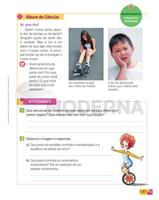 Reprodução
proibida.
Art.
184
do
Código
Penal
e
Lei
9.610
de
19
de
fevereiro
de
1998.
137
Álbum de Ciências
ATIVIDADES
OBJETO DIGITAL
Infográfico
Atividade
Ai, que dor!
Quem nunca sentiu aque-
la dor de barriga ou de dente?
Ninguém gosta de sentir dor,
é verdade. Mas a dor é um
alerta de que algo está errado
com o nosso corpo. A princi-
pal função da dor é proteger o
nosso corpo.
• Você se lembra da
última vez em que
sentiu dor? Em que
parte do corpo você
sentiu? O que você
fez para que a dor
passasse?
A dor de dente pode
indicar que o dente está
careado.
Um arranhão na pele
dói e deve ser tratado.
1 Que estruturas do sistema nervoso estão em contato direto com
outros órgãos? Que relação isso tem com sua função?
2 Observe a imagem e responda.
a) Que parte do encéfalo controla a coordenação e o
equilíbrio da artista de circo?
b) Que parte controla os movimentos
involuntários? Dê um exemplo de um
desses movimentos.
PDF_132-145-U9-BUCIE5-M.indd 137 11/4/13 12:07 PM
 