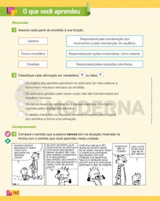 Reprodução
proibida.
Art.
184
do
Código
Penal
e
Lei
9.610
de
19
de
fevereiro
de
1998.
142
O que você aprendeu
Recordar
1 Associe cada parte do encéfalo à sua função.
Cérebro
Responsável pela coordenação dos
movimentos e pela manutenção do equilíbrio.
Tronco encefálico Responsável por ações involuntárias, como respirar.
Cerebelo Responsável pelas respostas voluntárias.
2 Classifique cada afirmação em verdadeira V ou falsa F .
Os órgãos dos sentidos percebem os estímulos do meio externo e
transmitem impulsos nervosos ao encéfalo.
Os estímulos gerados pelo nosso corpo não são transformados em
impulsos nervosos.
Os nervos levam ao encéfalo ou à medula espinal a informação
captada pelos órgãos dos sentidos.
O cérebro interpreta os impulsos nervosos enviados pelos órgãos
dos sentidos e forma uma sensação.
Compreender
3 Compare o sentido que a palavra nervos tem na situação mostrada na
tirinha com o sentido que você aprendeu nesta unidade.
PDF_132-145-U9-BUCIE5-M.indd 142 11/1/13 12:58 PM
 