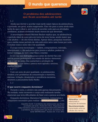144
O mundo que queremos
O problema dos adolescentes
que ficam acordados até tarde
[...]
Ainda que dormir e acordar mais tarde sejam típicos da adolescência,
a gurizada, em geral, acaba exagerando. Eles vão para a cama ainda mais
tarde do que o ideal e, por terem de acordar cedo para as atividades
cotidianas, acabam dormindo muito menos do que deveriam.
A neurologista infantil Michele Becker explica que, na adolescência,
o período ideal de sono gira em torno de nove horas, sendo maior que
o de adultos — de oito horas diárias. Apesar disso, pesquisas mostram
que a média nesse período da vida está entre seis e sete horas por noite.
E muitas vezes o sono não é de qualidade.
É aí que novas tecnologias — tablets, computadores, televisão,
smartphones —, tão sedutoras para jovens e adultos, podem se
tornar inimigas do bem-estar físico e mental.
O uso das tais distrações pouco antes de dormir faz com
que os jovens prolonguem seu estado de alerta e demorem
mais a cair no sono. Elas aumentam a produção de
adrenalina, o que deixa a pessoa mais agitada e ansiosa,
explica Michele.
[...]
Com um sono de pior qualidade, os adolescentes
tendem a ter problemas de concentração e memória,
estresse, irritação, desatenção e sonolência excessiva,
enumera a psicanalista Katia Radke.
[...]
O que ocorre enquanto dormimos?
Durante o sono, o cérebro não está apenas descansando.
Na verdade, neste momento o corpo está realizando tarefas
essenciais que teria dificuldades de fazer com a pessoa acordada.
Enquanto dormimos, liberamos hormônios, restauramos o
maquinário necessário para realizar a neurotransmissão [...] etc.
Jaqueline Sordi. O problema dos adolescentes que ficam
acordados até tarde. Portal Zero Hora. Disponível em:
http://zerohora.clicrbs.com.br/rs/geral/vida/noticia/2013/09/
o-problema-dos-adolescentes-que-ficam-acordados-ate-
tarde-4267963.html. Acesso em: 3 out. 2013.
Adrenalina: hormônio
relacionado a
situações de estresse.
Neurotransmissão:
transmissão entre as
células dos nervos.
Glossário
PDF_132-145-U9-BUCIE5-M.indd 144 11/1/13 12:59 PM
 