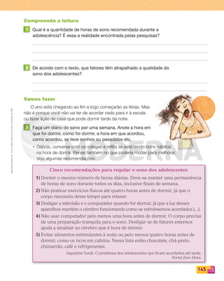 Reprodução
proibida.
Art.
184
do
Código
Penal
e
Lei
9.610
de
19
de
fevereiro
de
1998.
145
Compreenda a leitura
1 Qual é a quantidade de horas de sono recomendada durante a
adolescência? É essa a realidade encontrada pelas pesquisas?
2 De acordo com o texto, que fatores têm atrapalhado a qualidade do
sono dos adolescentes?
Vamos fazer
O ano está chegando ao ﬁm e logo começarão as férias. Mas
não é porque você não vai ter de acordar cedo para ir à escola
ou fazer lição de casa que pode dormir tarde da noite.
3 Faça um diário do sono por uma semana. Anote a hora em
que foi dormir, como foi dormir, a hora em que acordou,
como acordou, se teve sonhos ou pesadelos etc.
• Depois, converse com os colegas e reﬂita se está tendo bons hábitos
na hora de dormir. Pense também no que poderia mudar para melhorar.
Veja algumas recomendações.
Cinco recomendações para regular o sono dos adolescentes
1) Dormir o mesmo número de horas diárias. Deve-se manter uma permanência
de horas de sono durante todos os dias, inclusive finais de semana.
2) Não praticar exercícios físicos até quatro horas antes de dormir, já que o
corpo necessita desse tempo para relaxar.
3) Desligar a televisão e o computador quando for dormir, já que a luz desses
aparelhos mantém o cérebro funcionando como se estivéssemos acordados [...].
4) Não usar computador pelo menos uma hora antes de dormir. O corpo precisa
de uma preparação tranquila para o sono. Desligar-se de fatores externos
ajuda a sinalizar ao cérebro que é hora de dormir.
5) Evitar alimentos estimulantes à noite ou pelo menos quatro horas antes de
dormir, como os ricos em cafeína. Nessa lista estão chocolate, chá-preto,
chimarrão, café e refrigerantes.
Jaqueline Sordi. O problema dos adolescentes que ficam acordados até tarde.
Portal Zero Hora.
PDF_132-145-U9-BUCIE5-M.indd 145 11/1/13 12:59 PM
 
