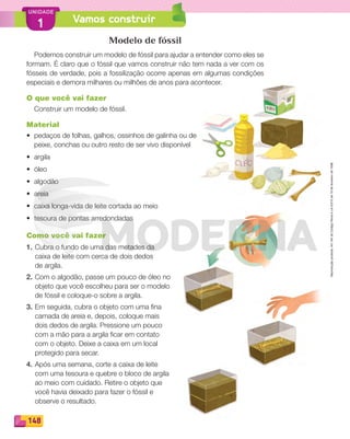 Reprodução
proibida.
Art.184
do
Código
Penal
e
Lei
9.610
de
19
de
fevereiro
de
1998.
148
UNIDADE
1 Vamos construir
Modelo de fóssil
Podemos construir um modelo de fóssil para ajudar a entender como eles se
formam. É claro que o fóssil que vamos construir não tem nada a ver com os
fósseis de verdade, pois a fossilização ocorre apenas em algumas condições
especiais e demora milhares ou milhões de anos para acontecer.
O que você vai fazer
Construir um modelo de fóssil.
Material
• pedaços de folhas, galhos, ossinhos de galinha ou de
peixe, conchas ou outro resto de ser vivo disponível
• argila
• óleo
• algodão
• areia
• caixa longa-vida de leite cortada ao meio
• tesoura de pontas arredondadas
Como você vai fazer
1. Cubra o fundo de uma das metades da
caixa de leite com cerca de dois dedos
de argila.
2. Com o algodão, passe um pouco de óleo no
objeto que você escolheu para ser o modelo
de fóssil e coloque-o sobre a argila.
3. Em seguida, cubra o objeto com uma fina
camada de areia e, depois, coloque mais
dois dedos de argila. Pressione um pouco
com a mão para a argila ficar em contato
com o objeto. Deixe a caixa em um local
protegido para secar.
4. Após uma semana, corte a caixa de leite
com uma tesoura e quebre o bloco de argila
ao meio com cuidado. Retire o objeto que
você havia deixado para fazer o fóssil e
observe o resultado.
PDF_146-175-SA-BUCIE5-M.indd 148 11/1/13 4:17 PM
 