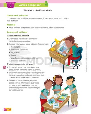 Reprodução
proibida.
Art.184
do
Código
Penal
e
Lei
9.610
de
19
de
fevereiro
de
1998.
150
UNIDADE
2 Vamos pesquisar
Biomas e biodiversidade
O que você vai fazer
Uma pesquisa individual e uma apresentação em grupo sobre um dos bio-
mas do Brasil.
Material
• livros, revistas, computador com acesso à internet, entre outras fontes
Como você vai fazer
1a
etapa: pesquisa individual
1. O professor vai sortear o bioma que
cada aluno deve pesquisar.
2. Busque informações sobre o bioma. Por exemplo:
¸ localização
¸ condições climáticas
¸ vegetação
¸ fauna
¸ populações tradicionais existentes
¸ ameaças ao bioma
2a
etapa: apresentação em grupo
1. Forme um grupo com os colegas que
pesquisaram o mesmo bioma que você.
2. Exponham as informações e as imagens que
cada um encontrou e discutam os fatos que
coincidiram e os que foram diferentes.
3. Elaborem uma apresentação para a
classe com as informações que vocês
acharem mais importantes. Usem a
criatividade para tornar a apresentação
bem interessante!
PDF_146-175-SA-BUCIE5-M.indd 150 11/1/13 4:18 PM
 