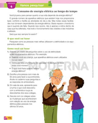 Reprodução
proibida.
Art.184
do
Código
Penal
e
Lei
9.610
de
19
de
fevereiro
de
1998.
154
UNIDADE
Vamos pesquisar
4
Consumo de energia elétrica ao longo do tempo
Você já parou para pensar quanto a sua vida depende da energia elétrica?
O grande número de aparelhos elétricos que existem hoje nos proporciona
lazer, conforto e facilita as atividades do dia a dia. Mas todas essas facilida-
des nos tornaram dependentes da energia elétrica. Basta reparar o transtorno
que é quando ela falta. Quando isso ocorre, não é apenas a rotina dentro de
casa que fica alterada, mas todo o funcionamento das cidades e das indústrias
é afetado.
Será que isso sempre foi assim?
O que você vai fazer
Pesquisar como as pessoas mais velhas utilizavam a eletricidade e os equi-
pamentos elétricos.
Como você vai fazer
1. Elabore um roteiro de perguntas sobre o uso da eletricidade
e dos equipamentos elétricos. Por exemplo:
• Quando você era criança, que aparelhos elétricos eram utilizados
na sua casa?
• Como era feita a iluminação de sua casa? E das ruas no local
onde você morava?
• O que você fazia quando faltava
energia elétrica?
2. Escolha uma pessoa com mais de
65 anos para fazer a sua entrevista.
Anote no caderno suas perguntas e
as respostas do entrevistado.
3. Em sala de aula, apresente para
a turma o que você descobriu
com a entrevista e ouça as
descobertas dos seus colegas.
4. Discuta com os colegas sobre
as mudanças que aconteceram
com relação ao uso da energia
elétrica pelas pessoas nos
últimos 50 anos.
PDF_146-175-SA-BUCIE5-M.indd 154 11/1/13 4:20 PM
 