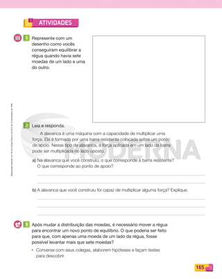 Reprodução
proibida.
Art.184
do
Código
Penal
e
Lei
9.610
de
19
de
fevereiro
de
1998.
165
ATIVIDADES
1 Represente com um
desenho como vocês
conseguiram equilibrar a
régua quando havia sete
moedas de um lado e uma
do outro.
2 Leia e responda.
A alavanca é uma máquina com a capacidade de multiplicar uma
força. Ela é formada por uma barra resistente colocada sobre um ponto
de apoio. Nesse tipo de alavanca, a força aplicada em um lado da barra
pode ser multiplicada no lado oposto.
a) Na alavanca que você construiu, o que corresponde à barra resistente?
O que corresponde ao ponto de apoio?
b) A alavanca que você construiu foi capaz de multiplicar alguma força? Explique.
3 Após mudar a distribuição das moedas, é necessário mover a régua
para encontrar um novo ponto de equilíbrio. O que poderia ser feito
para que, com apenas uma moeda de um lado da régua, fosse
possível levantar mais que sete moedas?
• Converse com seus colegas, elaborem hipóteses e façam testes
para descobrir.
PDF_146-175-SA-BUCIE5-M.indd 165 11/1/13 4:25 PM
 