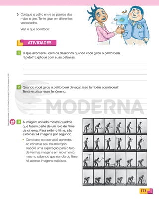 Reprodução
proibida.
Art.184
do
Código
Penal
e
Lei
9.610
de
19
de
fevereiro
de
1998.
173
ATIVIDADES
5. Coloque o palito entre as palmas das
mãos e gire. Tente girar em diferentes
velocidades.
Veja o que acontece!
1 O que aconteceu com os desenhos quando você girou o palito bem
rápido? Explique com suas palavras.
2 Quando você girou o palito bem devagar, isso também aconteceu?
Tente explicar esse fenômeno.
3 A imagem ao lado mostra quadros
que fazem parte de um rolo de filme
de cinema. Para exibir o filme, são
exibidas 24 imagens por segundo.
• Com base no que você aprendeu
ao construir seu traumatrópio,
elabore uma explicação para o fato
de vermos imagens em movimento,
mesmo sabendo que no rolo do filme
há apenas imagens estáticas.
PDF_146-175-SA-BUCIE5-M.indd 173 11/1/13 4:28 PM
 