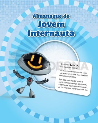 Almanaque do
Jovem
Internauta
Oi, eu sou Click,
sua mascote digital!
No meu mundo tem muita coisa
bacana e divertida, mas também
tem alguns perigos.
Por isso, vou ajudar você a
curtir com segurança a internet,
a conhecer algumas curiosidades
da tecnologia e aprender com ela.
PDF_177-184-Almanaque-BUCIE5-M.indd 1 11/4/13 1:08 PM
 