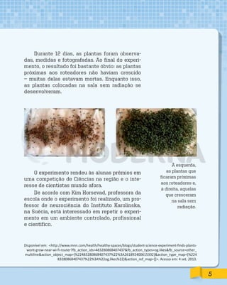 Durante 12 dias, as plantas foram observa-
das, medidas e fotografadas. Ao final do experi-
mento, o resultado foi bastante óbvio: as plantas
próximas aos roteadores não haviam crescido
— muitas delas estavam mortas. Enquanto isso,
as plantas colocadas na sala sem radiação se
desenvolveram.
À esquerda,
as plantas que
ficaram próximas
aos roteadores e,
à direita, aquelas
que cresceram
na sala sem
radiação.
Disponível em: http://www.mnn.com/health/healthy-spaces/blogs/student-science-experiment-finds-plants-
wont-grow-near-wi-fi-router?fb_action_ids=483280868407437fb_action_types=og.likesfb_source=other_
multilineaction_object_map={%22483280868407437%22%3A261892400615332}action_type_map={%224
83280868407437%22%3A%22og.likes%22}action_ref_map=[]. Acesso em: 4 set. 2013.
O experimento rendeu às alunas prêmios em
uma competição de Ciências na região e o inte-
resse de cientistas mundo afora.
De acordo com Kim Horsevad, professora da
escola onde o experimento foi realizado, um pro-
fessor de neurociência do Instituto Karolinska,
na Suécia, está interessado em repetir o experi-
mento em um ambiente controlado, profissional
e científico.
5
PDF_177-184-Almanaque-BUCIE5-M.indd 5 11/4/13 1:08 PM
 