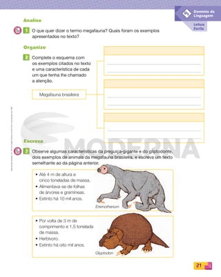Reprodução
proibida.
Art.
184
do
Código
Penal
e
Lei
9.610
de
19
de
fevereiro
de
1998.
21
Leitura
Escrita
Domínio da
Linguagem
DL
Analise
1 O que quer dizer o termo megafauna? Quais foram os exemplos
apresentados no texto?
Organize
2 Complete o esquema com
os exemplos citados no texto
e uma característica de cada
um que tenha lhe chamado
a atenção.
Escreva
3 Observe algumas características da preguiça-gigante e do gliptodonte,
dois exemplos de animais da megafauna brasileira, e escreva um texto
semelhante ao da página anterior.
• Até 4 m de altura e
cinco toneladas de massa.
• Alimentava-se de folhas
de árvores e gramíneas.
• Extinto há 10 mil anos.
• Por volta de 3 m de
comprimento e 1,5 tonelada
de massa.
• Herbívoro.
• Extinto há oito mil anos.
Megafauna brasileira
Eremotherium
Glyptodon
PDF_008-021-U1-BUCIE5-M.indd 21 10/30/13 6:36 PM
 