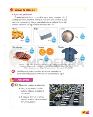 Reprodução
proibida.
Art.
184
do
Código
Penal
e
Lei
9.610
de
19
de
fevereiro
de
1998.
47
Álbum de Ciências
ATIVIDADE
Queijo
Carne bovina Laranja Algodão
1 kg =
5 mil
litros
1 kg =
3400
litros
1 kg =
500
litros
1 kg =
15 mil
litros
Algodão
1 kg =
11 mil
litros
Papel Arroz
1 kg =
2 mil
litros
A água nos produtos
Grande parte da água consumida pelos seres humanos não é
usada para beber, cozinhar ou limpar, mas sim para produzir quase
tudo que consumimos. Veja a quantidade aproximada de água utili-
zada na produção de alguns itens do nosso dia a dia.
Fontes: HOEKSTRA, A. Y.; CHAPAGAIN, A. K. Globalization of water: sharing
the planet’s freshwater resources. Oxford: Blackwell Publishing, 2008. Virtual
Water. Disponível em: http://virtualwater.eu. Acesso em: 30 jul. 2013.
• Considerando as informações acima, cite exemplos de
comportamentos relacionados ao uso consciente da água.
1 Observe a imagem e responda.
a) De que maneiras o uso do
automóvel pode prejudicar o
ambiente?
b) É possível diminuir os efeitos
negativos do uso do automóvel?
Dê uma sugestão.
PDF_040-053-U3-BUCIE5-M.indd 47 10/30/13 8:39 PM
 