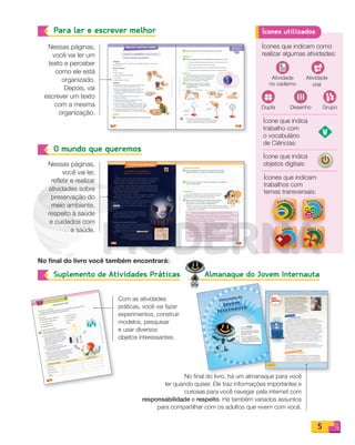 5
Nessas páginas,
você vai ler um
texto e perceber
como ele está
organizado.
Depois, vai
escrever um texto
com a mesma
organização.
No final do livro você também encontrará:
Nessas páginas,
você vai ler,
refletir e realizar
atividades sobre
preservação do
meio ambiente,
respeito à saúde
e cuidados com
a saúde.
Com as atividades
práticas, você vai fazer
experimentos, construir
modelos, pesquisar
e usar diversos
objetos interessantes.
Para ler e escrever melhor
O mundo que queremos
Suplemento de Atividades Práticas
Ícones que indicam como
realizar algumas atividades:
Ícone que indica
trabalho com
o vocabulário
de Ciências:
Ícone que indica
objetos digitais:
Ícones que indicam
trabalhos com
temas transversais:
temas transversais:
temas transversais:
temas transversais:
Atividade
no caderno
Desenho Grupo
Atividade
oral
Dupla
Ícones utilizados
No final do livro, há um almanaque para você
ler quando quiser. Ele traz informações importantes e
curiosas para você navegar pela internet com
responsabilidade e respeito. Há também variados assuntos
para compartilhar com os adultos que vivem com você.
Almanaque do Jovem Internauta
Almanaque do Jovem Internauta
PDF_002-007-Iniciais-BUCIE5-M.indd 5 11/4/13 1:47 PM
 