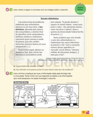 Reprodução
proibida.
Art.
184
do
Código
Penal
e
Lei
9.610
de
19
de
fevereiro
de
1998.
51
Grosso  fino POR WILLIAN RAPHAEL SILVA
4 Leia o texto a seguir e converse com os colegas sobre o assunto.
a) Qual problema é relatado no texto?
b) Que atitudes uma pessoa pode ter para reduzir esse tipo de problema?
5 Leia a tirinha e explique por que a informação dada pela formiga não
é uma piada. Tente incluir em sua resposta os dados e as informações
que você pesquisou na seção Investigar o assunto.
Sucata eletrônica
À já extensa lista de problemas
ambientais que enfrentamos
adiciona-se um novo item: o lixo
eletrônico. Ignorado pela maioria
dos consumidores, o destino final
de aparelhos como computadores,
telefones celulares e televisores
representa grave ameaça à saúde
do planeta, pois eles contêm
elementos químicos tóxicos em seus
componentes. [...]
Reaproveitar papel, plástico ou
alumínio é fácil. Mas reciclar lixo
eletrônico é um problema ainda
sem solução. “O grande desafio é
separar os metais nobres – como ouro,
prata e cobre – dos elementos tóxicos,
como mercúrio e cádmio”, disse o
químico da Universidade Federal do Rio
de Janeiro. [...]
Outro problema que vem tirando
o sono dos ambientalistas é a
implantação dos novos televisores
de plasma e LCD. “Com o crescente
número desses aparelhos no
mercado”, prevê Afonso, “teremos
milhões de televisores antigos [...]
indo para o lixo”.
Henrique Kugler. Sucata pós-moderna, Ciência Hoje On-line.
Disponível em: http://cienciahoje.uol.com.br. Acesso em: 6 ago. 2013.
OBJETO
DIGITAL
Atividade
PDF_040-053-U3-BUCIE5-M.indd 51 11/4/13 11:59 AM
 