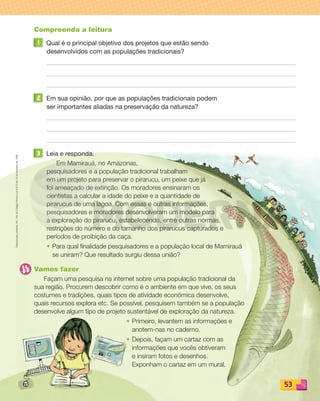 Reprodução
proibida.
Art.
184
do
Código
Penal
e
Lei
9.610
de
19
de
fevereiro
de
1998.
53
Compreenda a leitura
1 Qual é o principal objetivo dos projetos que estão sendo
desenvolvidos com as populações tradicionais?
2 Em sua opinião, por que as populações tradicionais podem
ser importantes aliadas na preservação da natureza?
3 Leia e responda.
Em Mamirauá, no Amazonas,
pesquisadores e a população tradicional trabalham
em um projeto para preservar o pirarucu, um peixe que já
foi ameaçado de extinção. Os moradores ensinaram os
cientistas a calcular a idade do peixe e a quantidade de
pirarucus de uma lagoa. Com essas e outras informações,
pesquisadores e moradores desenvolveram um modelo para
a exploração do pirarucu, estabelecendo, entre outras normas,
restrições do número e do tamanho dos pirarucus capturados e
períodos de proibição da caça.
• Para qual finalidade pesquisadores e a população local de Mamirauá
se uniram? Que resultado surgiu dessa união?
Vamos fazer
Façam uma pesquisa na internet sobre uma população tradicional da
sua região. Procurem descobrir como é o ambiente em que vive, os seus
costumes e tradições, quais tipos de atividade econômica desenvolve,
quais recursos explora etc. Se possível, pesquisem também se a população
desenvolve algum tipo de projeto sustentável de exploração da natureza.
• Primeiro, levantem as informações e
anotem-nas no caderno.
• Depois, façam um cartaz com as
informações que vocês obtiveram
e insiram fotos e desenhos.
Exponham o cartaz em um mural.
PDF_040-053-U3-BUCIE5-M.indd 53 10/30/13 8:40 PM
 